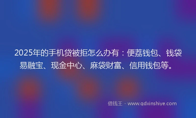 2025年的手机贷被拒怎么办有：便荔钱包、钱袋易融宝、现金中心、麻袋财富、信用钱包等。