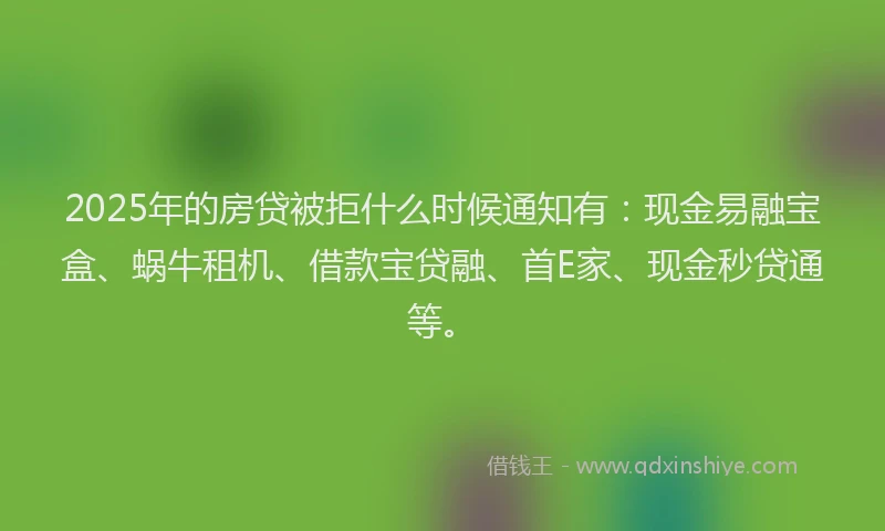 2025年的房贷被拒什么时候通知有：现金易融宝盒、蜗牛租机、借款宝贷融、首E家、现金秒贷通等。