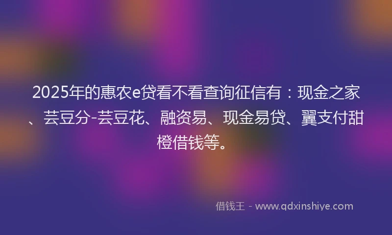 2025年的惠农e贷看不看查询征信有：现金之家、芸豆分-芸豆花、融资易、现金易贷、翼支付甜橙借钱等。