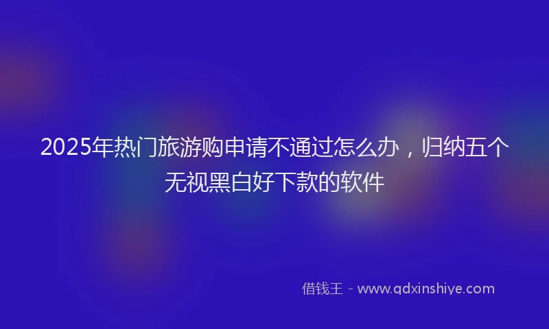 2025年热门旅游购申请不通过怎么办，归纳五个无视黑白好下款的软件