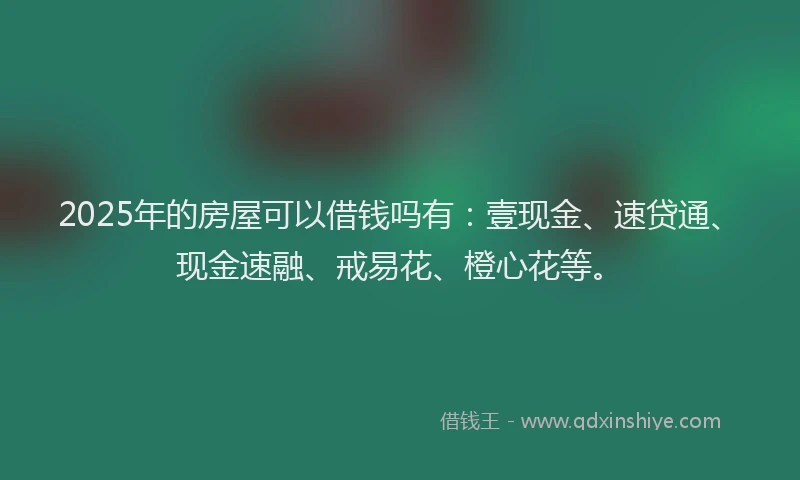 2025年的房屋可以借钱吗有：壹现金、速贷通、现金速融、戒易花、橙心花等。
