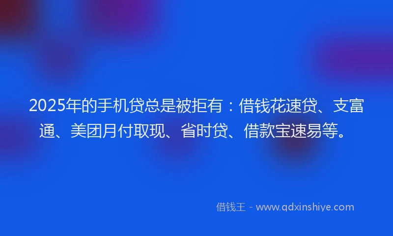 2025年的手机贷总是被拒有：借钱花速贷、支富通、美团月付取现、省时贷、借款宝速易等。
