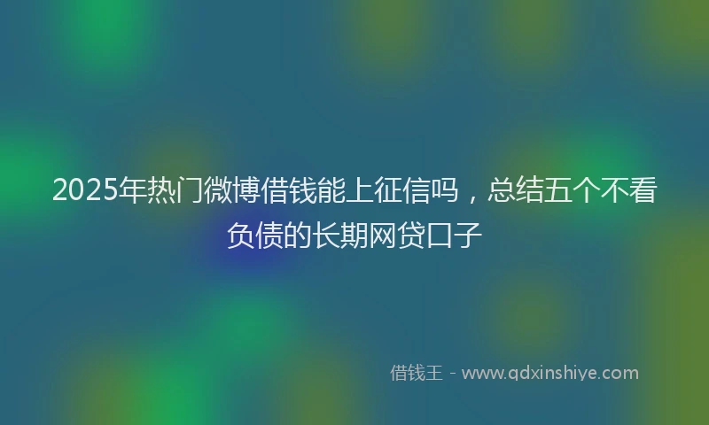 2025年热门微博借钱能上征信吗，总结五个不看负债的长期网贷口子