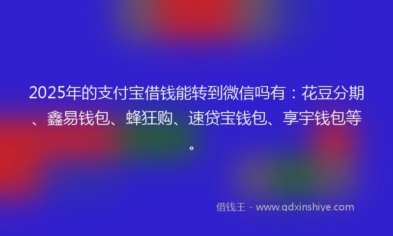 2025年的支付宝借钱能转到微信吗有：花豆分期、鑫易钱包、蜂狂购、速贷宝钱包、享宇钱包等。