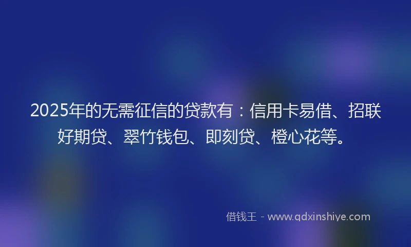 2025年的无需征信的贷款有：信用卡易借、招联好期贷、翠竹钱包、即刻贷、橙心花等。