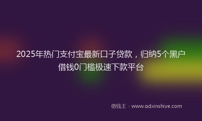 2025年热门支付宝最新口子贷款，归纳5个黑户借钱0门槛极速下款平台