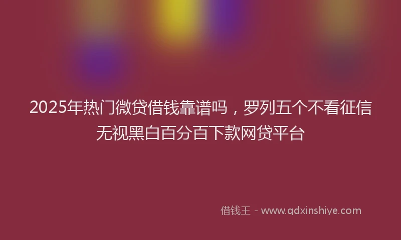 2025年热门微贷借钱靠谱吗，罗列五个不看征信无视黑白百分百下款网贷平台