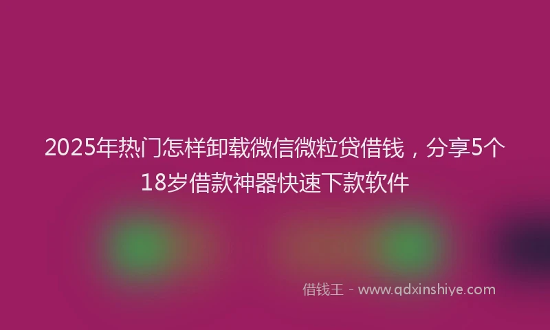 2025年热门怎样卸载微信微粒贷借钱，分享5个18岁借款神器快速下款软件