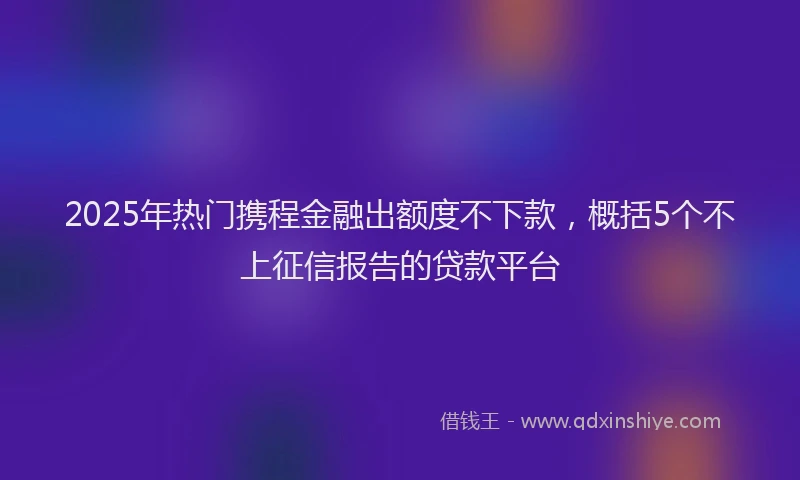 2025年热门携程金融出额度不下款，概括5个不上征信报告的贷款平台