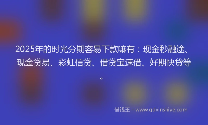 2025年的时光分期容易下款嘛有：现金秒融途、现金贷易、彩虹信贷、借贷宝速借、好期快贷等。