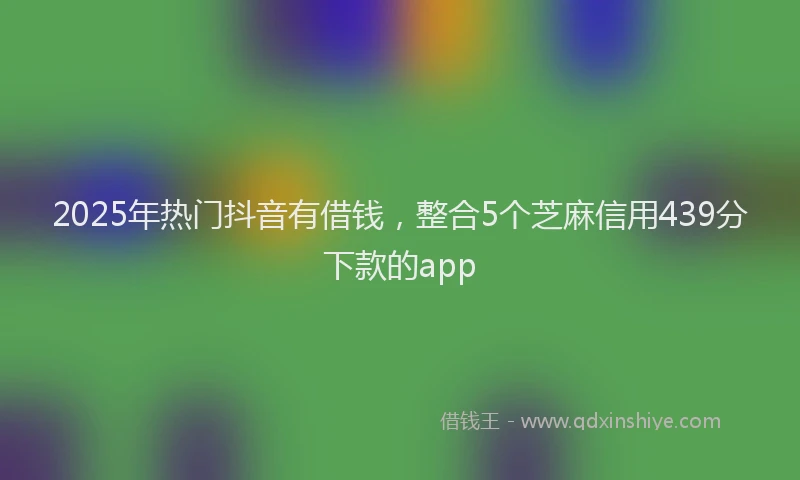 2025年热门抖音有借钱，整合5个芝麻信用439分下款的app