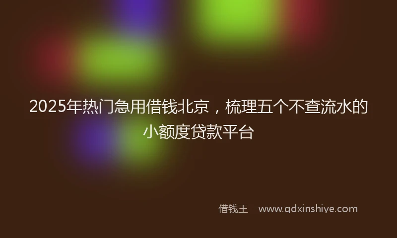2025年热门急用借钱北京，梳理五个不查流水的小额度贷款平台