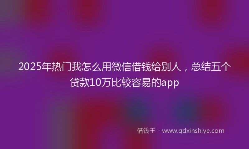 2025年热门我怎么用微信借钱给别人，总结五个贷款10万比较容易的app