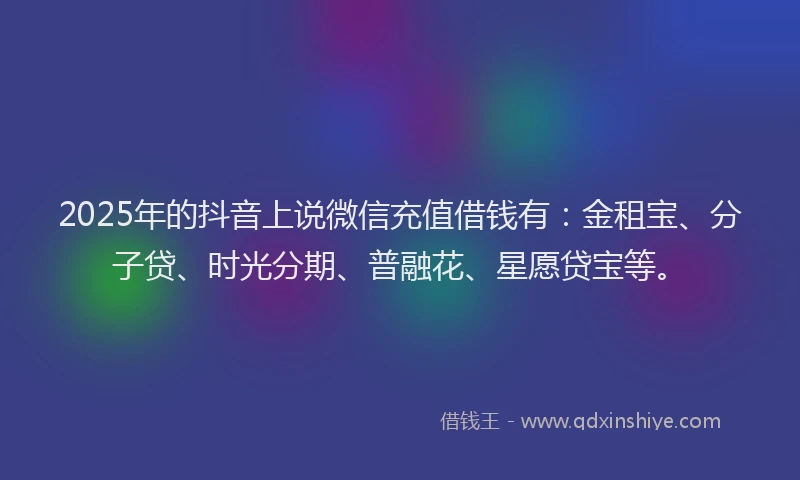 2025年的抖音上说微信充值借钱有：金租宝、分子贷、时光分期、普融花、星愿贷宝等。
