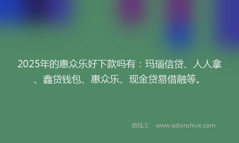 2025年的惠众乐好下款吗有：玛瑙信贷、人人拿、鑫贷钱包、惠众乐、现金贷易借融等。