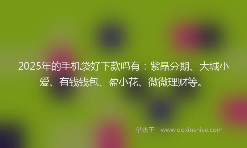 2025年的手机袋好下款吗有：紫晶分期、大城小爱、有钱钱包、盈小花、微微理财等。