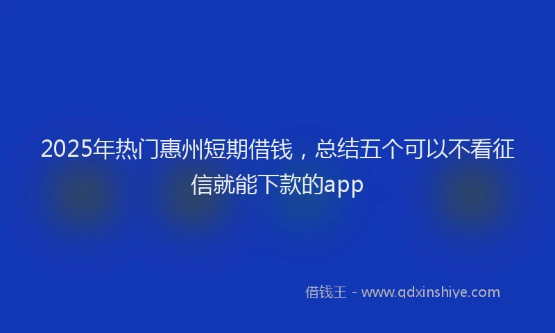 2025年热门惠州短期借钱，总结五个可以不看征信就能下款的app