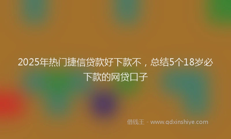 2025年热门捷信贷款好下款不，总结5个18岁必下款的网贷口子