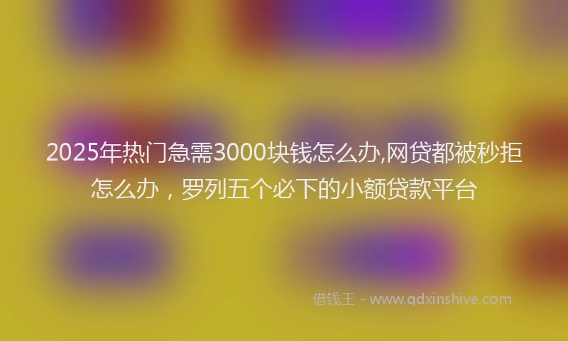 2025年热门急需3000块钱怎么办,网贷都被秒拒怎么办，罗列五个必下的小额贷款平台
