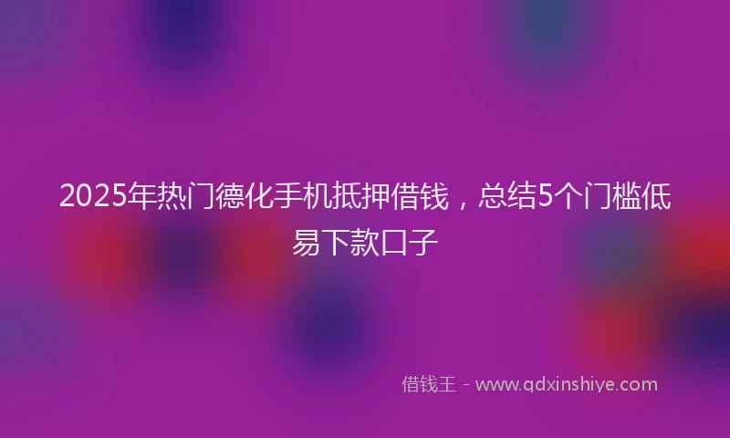 2025年热门德化手机抵押借钱，总结5个门槛低易下款口子