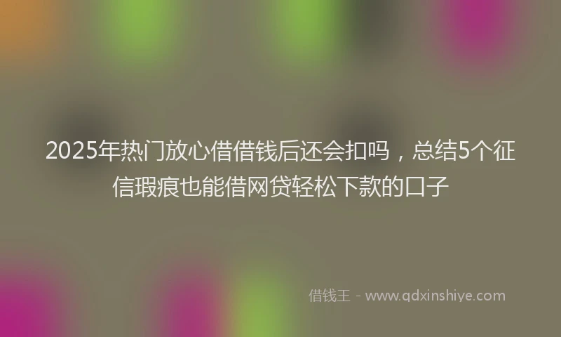 2025年热门放心借借钱后还会扣吗，总结5个征信瑕疵也能借网贷轻松下款的口子