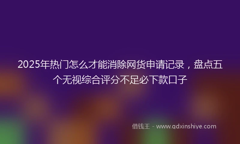 2025年热门怎么才能消除网货申请记录，盘点五个无视综合评分不足必下款口子