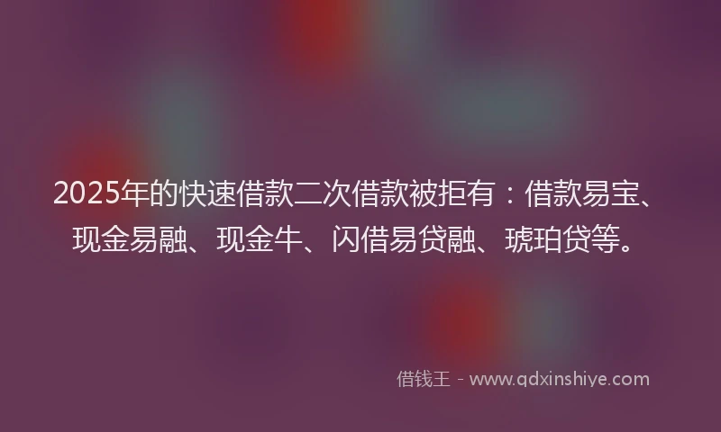 2025年的快速借款二次借款被拒有：借款易宝、现金易融、现金牛、闪借易贷融、琥珀贷等。