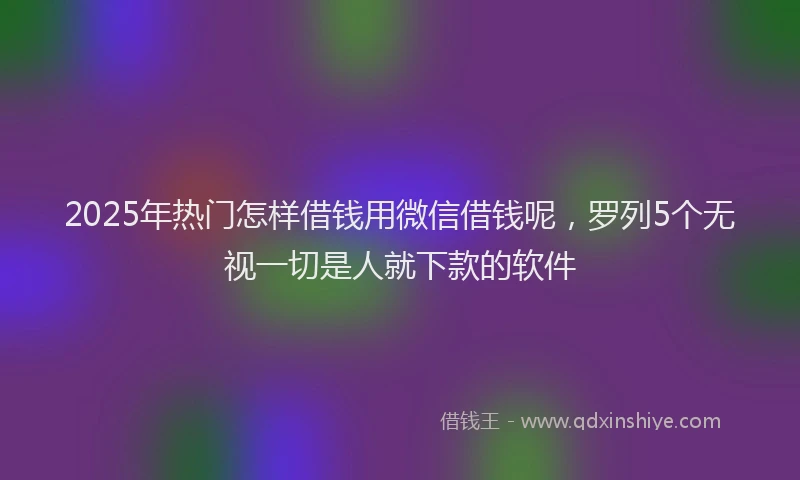2025年热门怎样借钱用微信借钱呢，罗列5个无视一切是人就下款的软件
