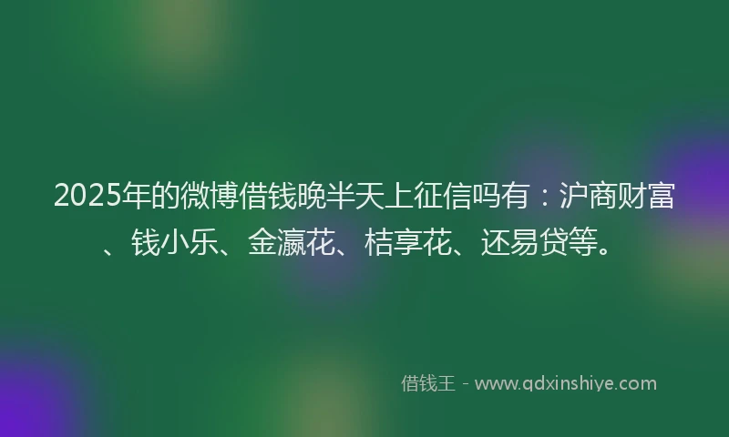 2025年的微博借钱晚半天上征信吗有：沪商财富、钱小乐、金瀛花、桔享花、还易贷等。