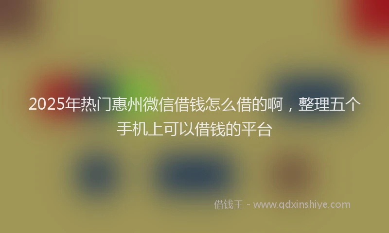 2025年热门惠州微信借钱怎么借的啊，整理五个手机上可以借钱的平台