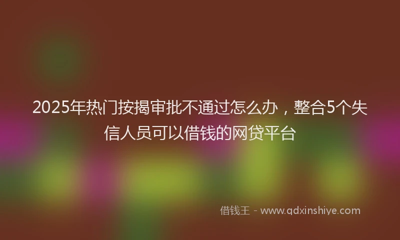 2025年热门按揭审批不通过怎么办，整合5个失信人员可以借钱的网贷平台