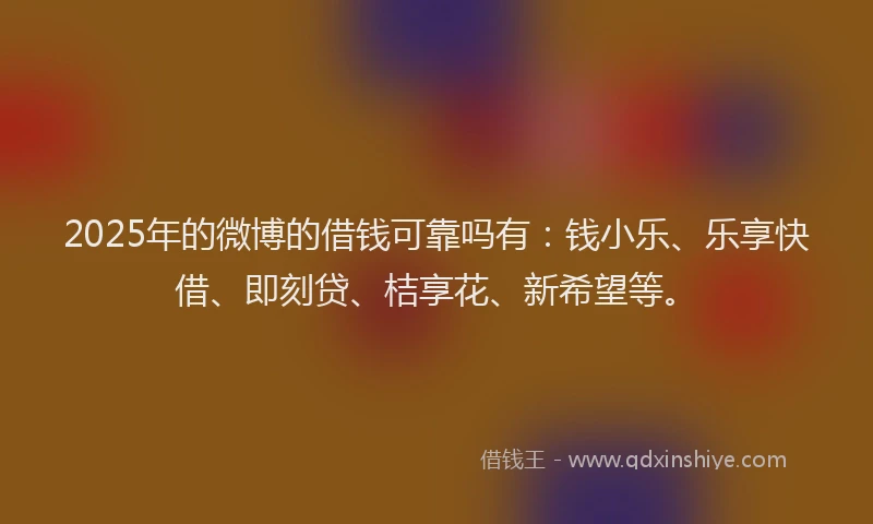 2025年的微博的借钱可靠吗有：钱小乐、乐享快借、即刻贷、桔享花、新希望等。
