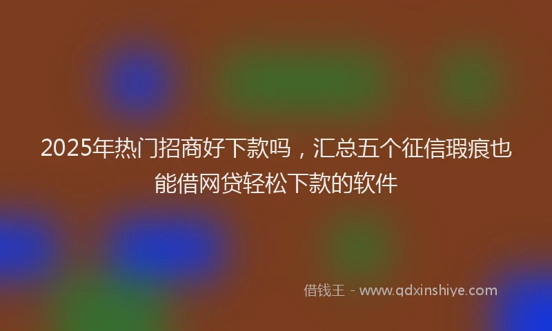 2025年热门招商好下款吗，汇总五个征信瑕疵也能借网贷轻松下款的软件