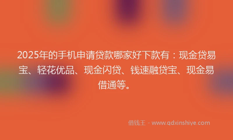 2025年的手机申请贷款哪家好下款有：现金贷易宝、轻花优品、现金闪贷、钱速融贷宝、现金易借通等。