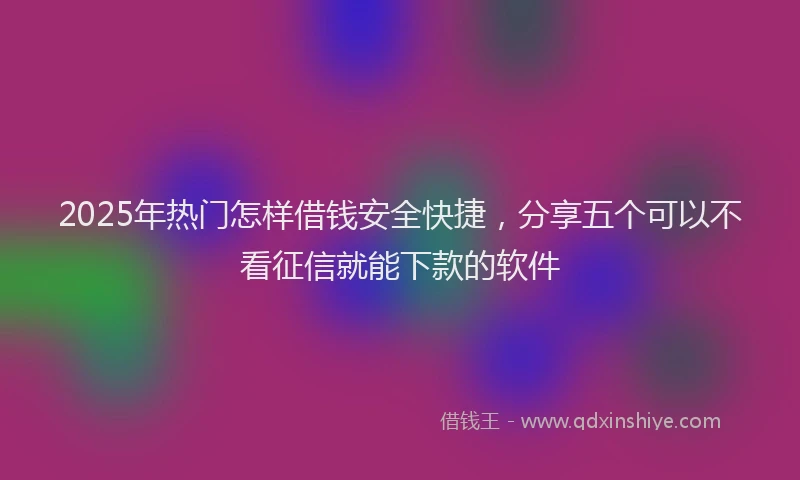 2025年热门怎样借钱安全快捷，分享五个可以不看征信就能下款的软件
