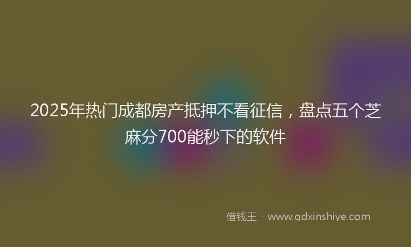 2025年热门成都房产抵押不看征信，盘点五个芝麻分700能秒下的软件