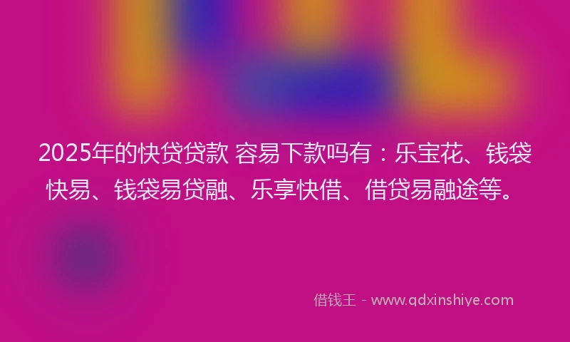 2025年的快贷贷款 容易下款吗有：乐宝花、钱袋快易、钱袋易贷融、乐享快借、借贷易融途等。