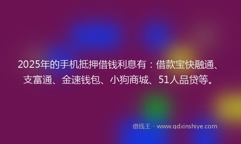 2025年的手机抵押借钱利息有：借款宝快融通、支富通、金速钱包、小狗商城、51人品贷等。