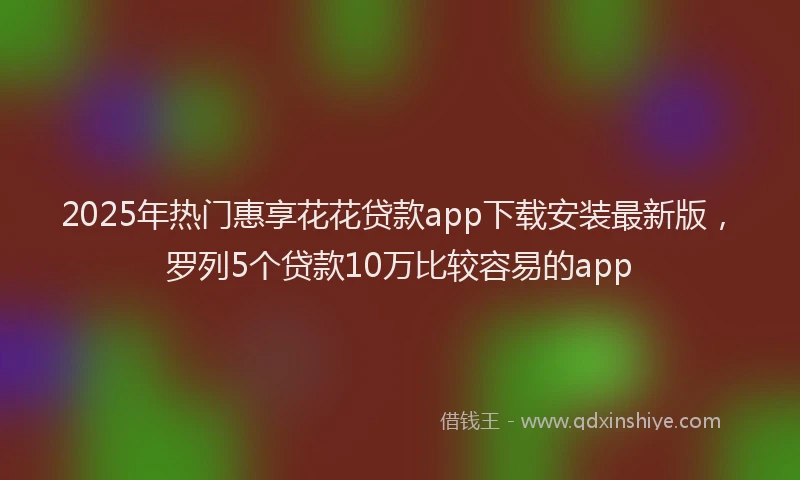 2025年热门惠享花花贷款app下载安装最新版，罗列5个贷款10万比较容易的app
