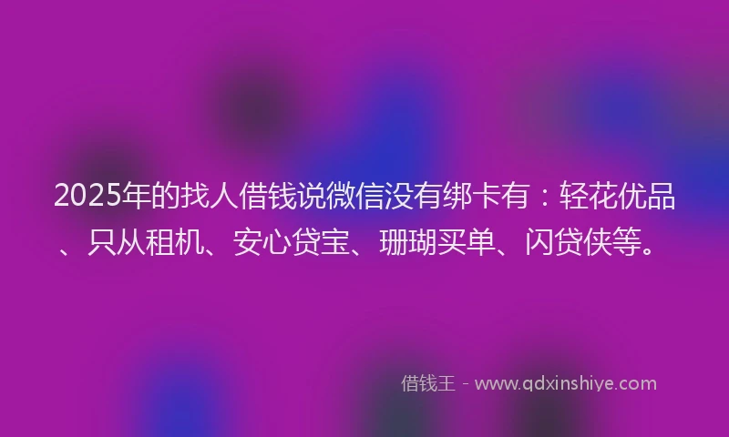 2025年的找人借钱说微信没有绑卡有：轻花优品、只从租机、安心贷宝、珊瑚买单、闪贷侠等。