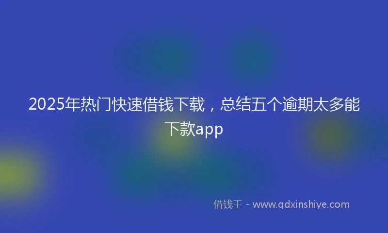 2025年热门快速借钱下载，总结五个逾期太多能下款app