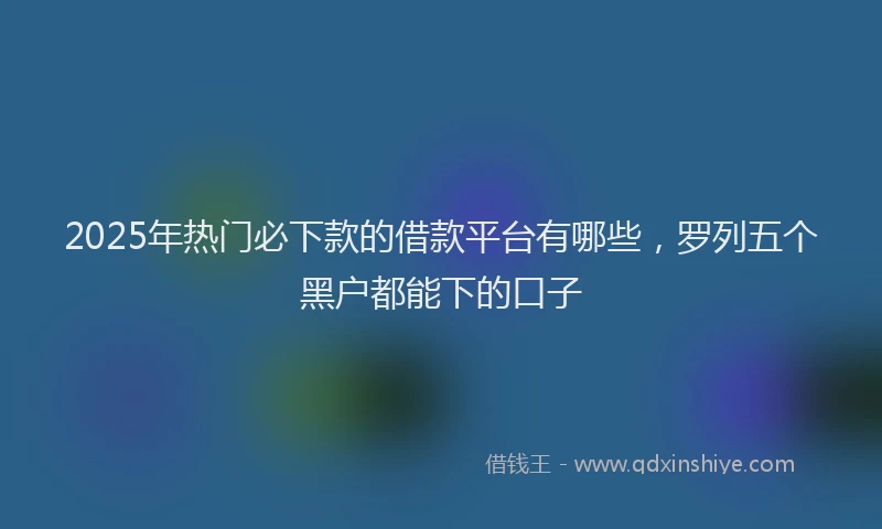 2025年热门必下款的借款平台有哪些，罗列五个黑户都能下的口子