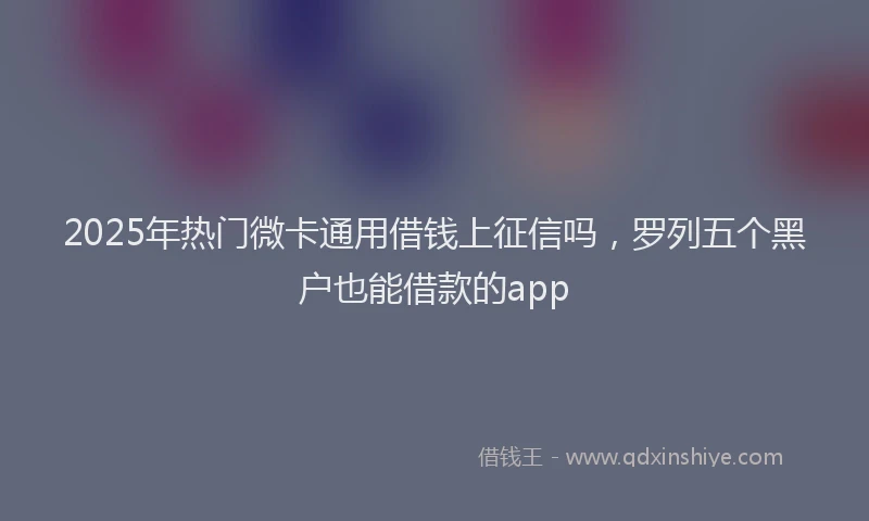 2025年热门微卡通用借钱上征信吗，罗列五个黑户也能借款的app