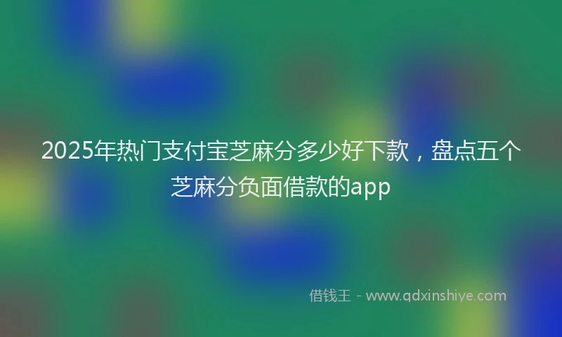 2025年热门支付宝芝麻分多少好下款，盘点五个芝麻分负面借款的app