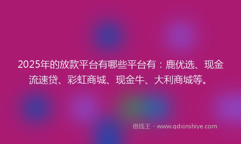 2025年的放款平台有哪些平台有：鹿优选、现金流速贷、彩虹商城、现金牛、大利商城等。