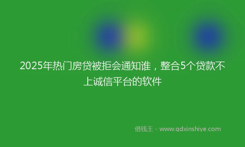 2025年热门房贷被拒会通知谁，整合5个贷款不上诚信平台的软件