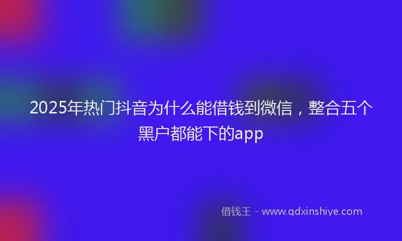 2025年热门抖音为什么能借钱到微信，整合五个黑户都能下的app