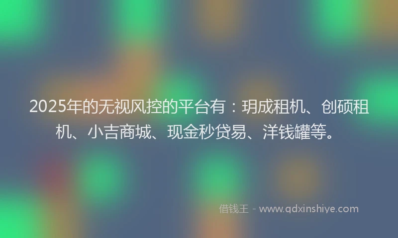 2025年的无视风控的平台有：玥成租机、创硕租机、小吉商城、现金秒贷易、洋钱罐等。