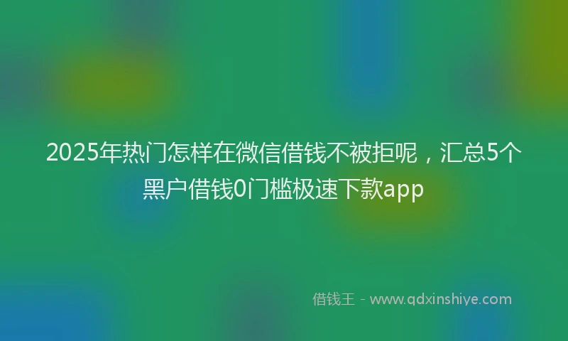 2025年热门怎样在微信借钱不被拒呢，汇总5个黑户借钱0门槛极速下款app