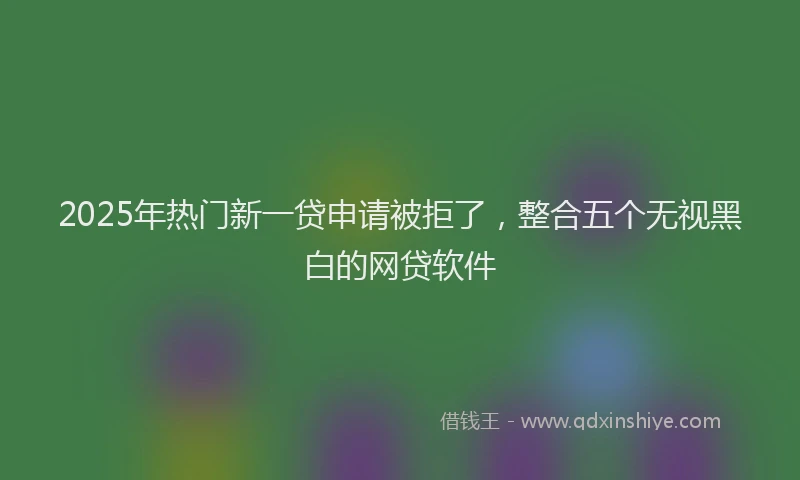 2025年热门新一贷申请被拒了，整合五个无视黑白的网贷软件